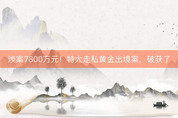 涉案7800万元！特大走私黄金出境案，破获了