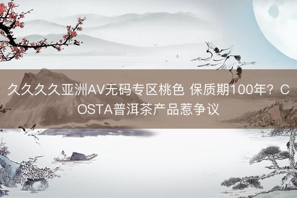 久久久久亚洲AV无码专区桃色 保质期100年？COSTA普洱茶产品惹争议