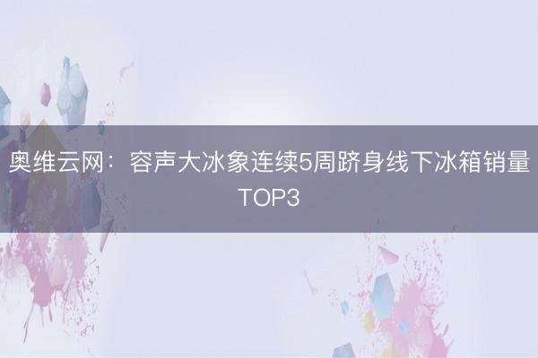 奥维云网：容声大冰象连续5周跻身线下冰箱销量TOP3