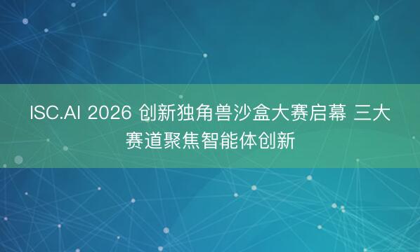 ISC.AI 2026 创新独角兽沙盒大赛启幕 三大赛道聚焦智能体创新