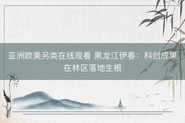 亚洲欧美另类在线观看 黑龙江伊春：科创成果在林区落地生根