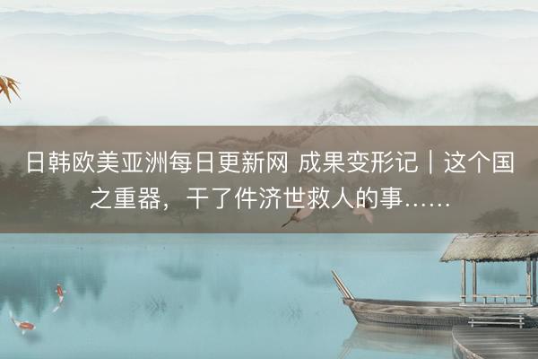 日韩欧美亚洲每日更新网 成果变形记｜这个国之重器，干了件济世救人的事……