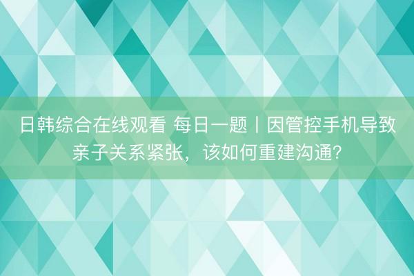 日韩综合在线观看 每日一题丨因管控手机导致亲子关系紧张，该如何重建沟通？