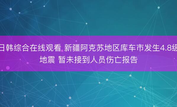 日韩综合在线观看 新疆阿克苏地区库车市发生4.8级地震 暂未接到人员伤亡报告