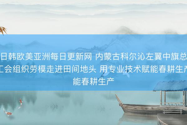 日韩欧美亚洲每日更新网 内蒙古科尔沁左翼中旗总工会组织劳模走进田间地头 用专业技术赋能春耕生产