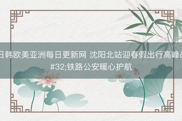 日韩欧美亚洲每日更新网 沈阳北站迎春假出行高峰 铁路公安暖心护航