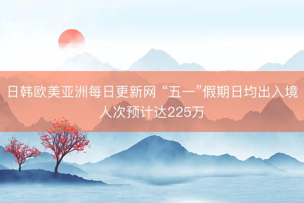 日韩欧美亚洲每日更新网 “五一”假期日均出入境人次预计达225万