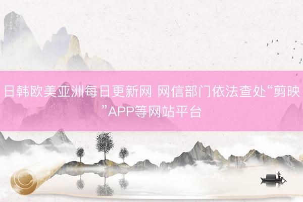 日韩欧美亚洲每日更新网 网信部门依法查处“剪映”APP等网站平台