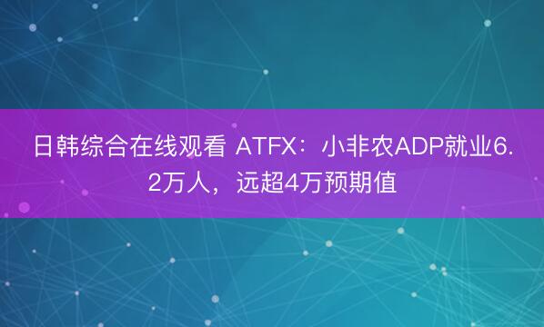 日韩综合在线观看 ATFX：小非农ADP就业6.2万人，远超4万预期值