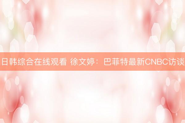 日韩综合在线观看 徐文婷：巴菲特最新CNBC访谈