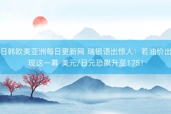 日韩欧美亚洲每日更新网 瑞银语出惊人：若油价出现这一幕 美元/日元恐飙升至175！
