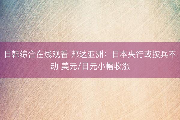 日韩综合在线观看 邦达亚洲：日本央行或按兵不动 美元/日元小幅收涨