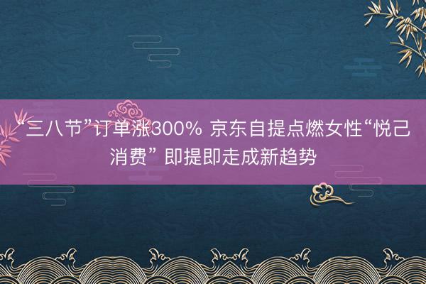 “三八节”订单涨300% 京东自提点燃女性“悦己消费” 即提即走成新趋势