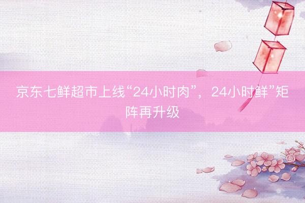 京东七鲜超市上线“24小时肉”，24小时鲜”矩阵再升级