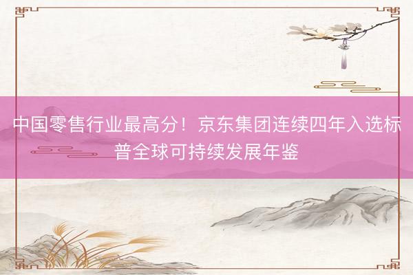 中国零售行业最高分！京东集团连续四年入选标普全球可持续发展年鉴