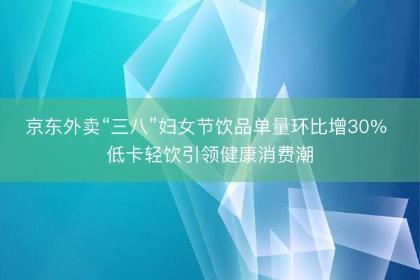 京东外卖“三八”妇女节饮品单量环比增30% 低卡轻饮引领健康消费潮