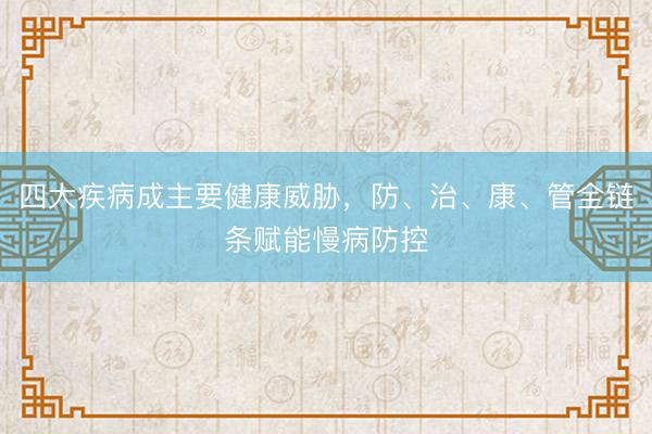 四大疾病成主要健康威胁，防、治、康、管全链条赋能慢病防控