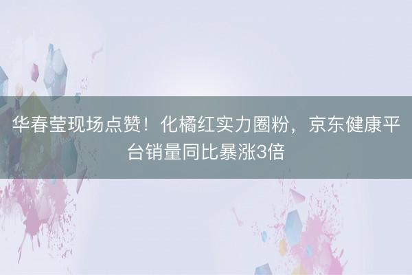 华春莹现场点赞！化橘红实力圈粉，京东健康平台销量同比暴涨3倍