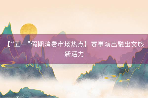 【“五一”假期消费市场热点】赛事演出融出文旅新活力
