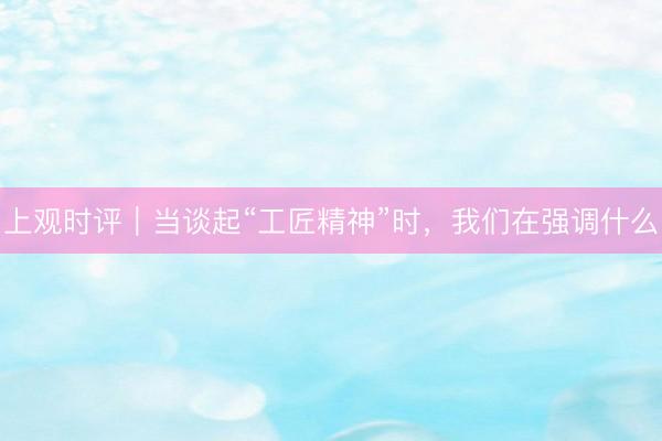 上观时评｜当谈起“工匠精神”时，我们在强调什么