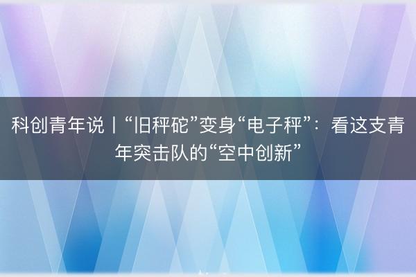 科创青年说丨“旧秤砣”变身“电子秤”：看这支青年突击队的“空中创新”