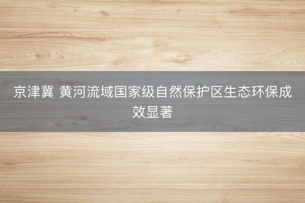 京津冀 黄河流域国家级自然保护区生态环保成效显著