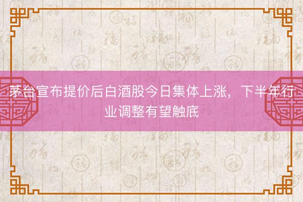 茅台宣布提价后白酒股今日集体上涨，下半年行业调整有望触底