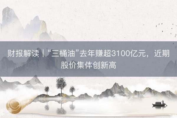 财报解读｜“三桶油”去年赚超3100亿元，近期股价集体创新高