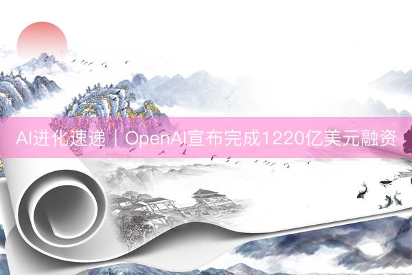 AI进化速递丨OpenAI宣布完成1220亿美元融资
