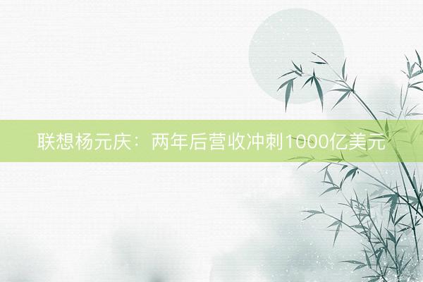 联想杨元庆：两年后营收冲刺1000亿美元