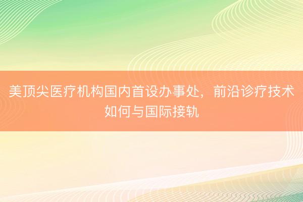 美顶尖医疗机构国内首设办事处，前沿诊疗技术如何与国际接轨
