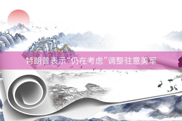 特朗普表示“仍在考虑”调整驻意美军