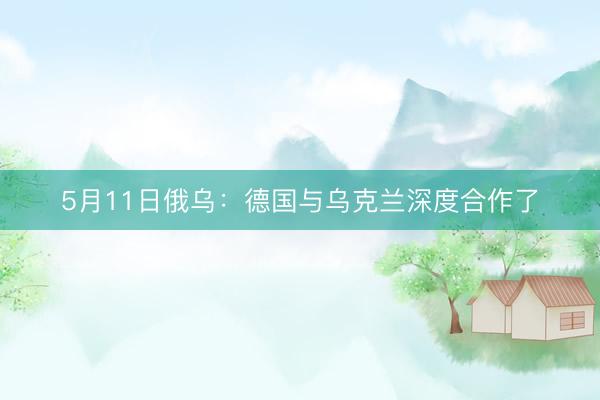 5月11日俄乌：德国与乌克兰深度合作了