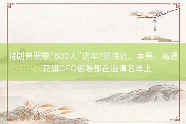 特朗普要带“800人”访华?英伟达，苹果，高通，花旗CEO被曝都在邀请名单上