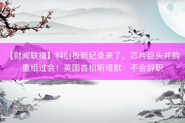 【财闻联播】科创板新纪录来了，芯片巨头并购重组过会！英国首相斯塔默：不会辞职