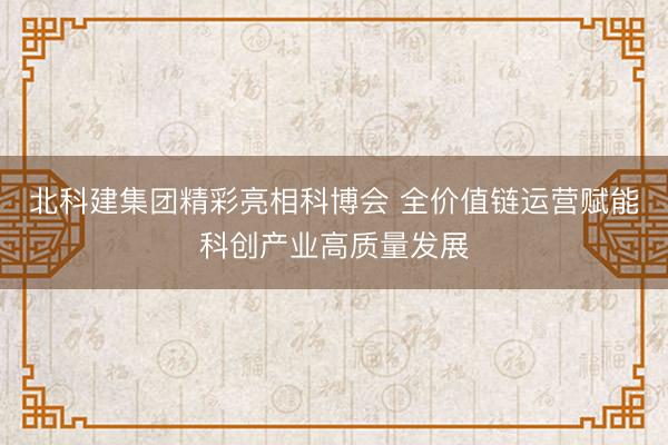 北科建集团精彩亮相科博会 全价值链运营赋能科创产业高质量发展