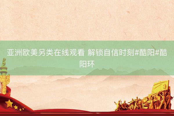 亚洲欧美另类在线观看 解锁自信时刻#酷阳#酷阳环