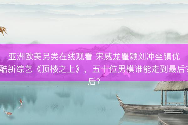 亚洲欧美另类在线观看 宋威龙瞿颖刘冲坐镇优酷新综艺《顶楼之上》，五十位男模谁能走到最后？
