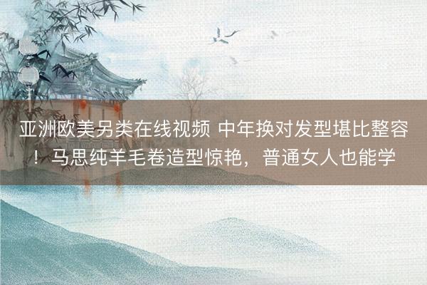 亚洲欧美另类在线视频 中年换对发型堪比整容！马思纯羊毛卷造型惊艳，普通女人也能学