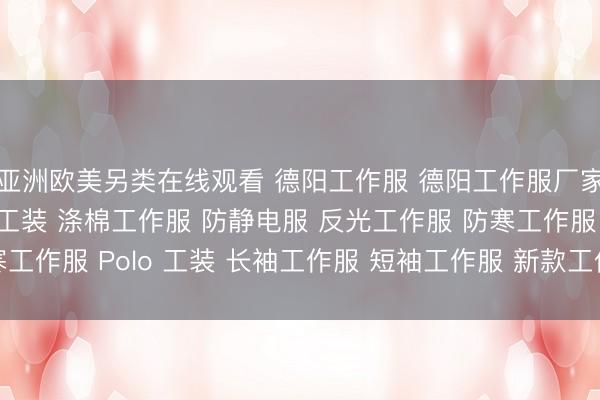 亚洲欧美另类在线观看 德阳工作服 德阳工作服厂家 夏装工作服 春秋季工装 涤棉工作服 防静电服 反光工作服 防寒工作服 Polo 工装 长袖工作服 短袖工作服 新款工作服 工作服图片