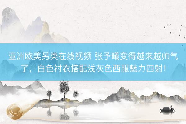 亚洲欧美另类在线视频 张予曦变得越来越帅气了，白色衬衣搭配浅灰色西服魅力四射！
