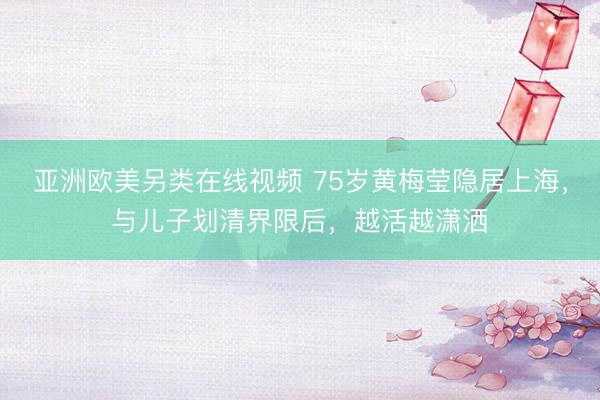 亚洲欧美另类在线视频 75岁黄梅莹隐居上海，与儿子划清界限后，越活越潇洒