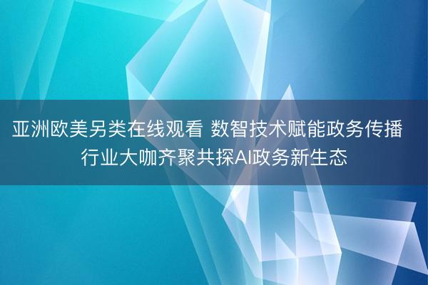 亚洲欧美另类在线观看 数智技术赋能政务传播  行业大咖齐聚共探AI政务新生态