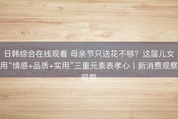 日韩综合在线观看 母亲节只送花不够？这届儿女用“情感+品质+实用”三重元素表孝心丨新消费观察