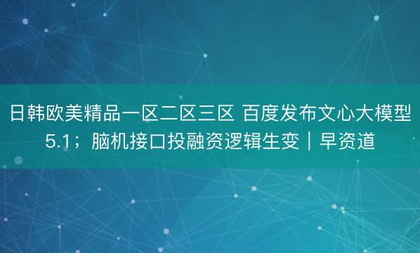 日韩欧美精品一区二区三区 百度发布文心大模型5.1；脑机接口投融资逻辑生变｜早资道
