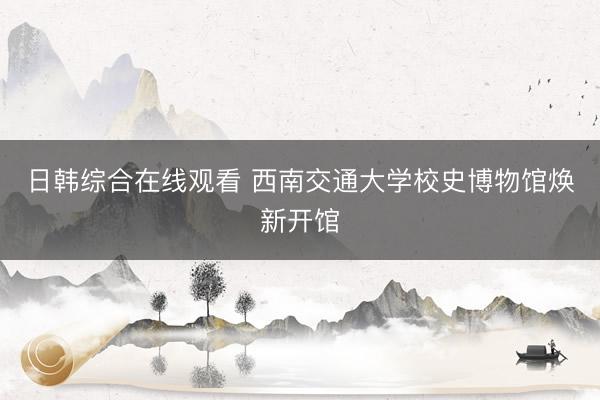 日韩综合在线观看 西南交通大学校史博物馆焕新开馆