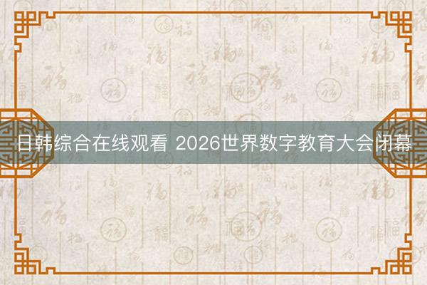 日韩综合在线观看 2026世界数字教育大会闭幕