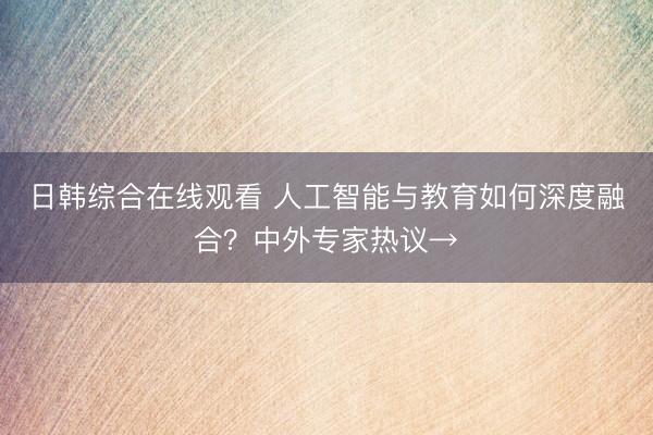 日韩综合在线观看 人工智能与教育如何深度融合？中外专家热议→