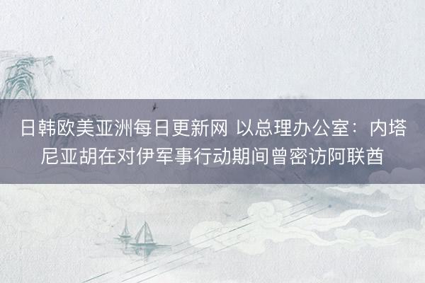 日韩欧美亚洲每日更新网 以总理办公室：内塔尼亚胡在对伊军事行动期间曾密访阿联酋