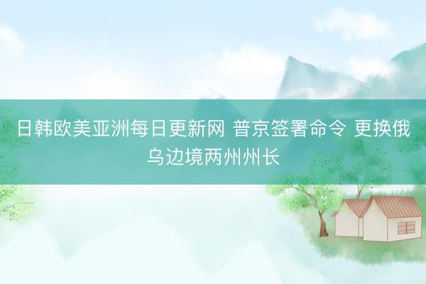 日韩欧美亚洲每日更新网 普京签署命令 更换俄乌边境两州州长